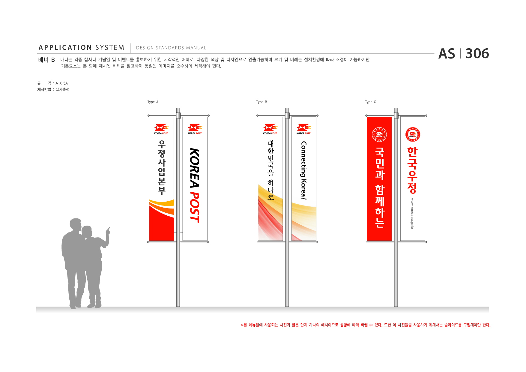 APPLICATION SYSTEM 배너 B  DESIGN STANDARDS MANUAL  배너는 각종 행사나 기념일 및 이벤트를 홍보하기 위한 시각적인 매체로, 다양한 색상 및 디자인으로 연출가능하며 크기 및 비례는 설치환경에 따라 조정이 가능하지만 기본요소는 본 항에 제시된 비례를 참고하여 통일된 이미지를 준수하여 제작해야 한다.  AS I 306  규  격 : A X 5A  제작방법 : 실사출력 Type A Type B Type C  대 한 민 국 을 하 나 로  국 민 과 함 께 하 는 www.koreapost .go.kr  ※본 메뉴얼에 사용되는 사진과 글은 단지 하나의 예시이므로 상황에 따라 바뀔 수 있다. 또한 이 사진들을 사용하기 위해서는 슬라이드를 구입해야만 한다.  Connecting Korea !